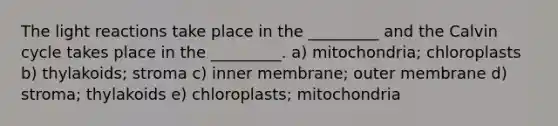 The light reactions take place in the _________ and the Calvin cycle takes place in the _________. a) mitochondria; chloroplasts b) thylakoids; stroma c) inner membrane; outer membrane d) stroma; thylakoids e) chloroplasts; mitochondria