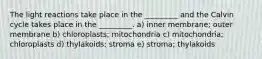 The light reactions take place in the _________ and the Calvin cycle takes place in the _________. a) inner membrane; outer membrane b) chloroplasts; mitochondria c) mitochondria; chloroplasts d) thylakoids; stroma e) stroma; thylakoids