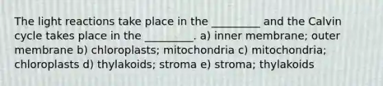 The light reactions take place in the _________ and the Calvin cycle takes place in the _________. a) inner membrane; outer membrane b) chloroplasts; mitochondria c) mitochondria; chloroplasts d) thylakoids; stroma e) stroma; thylakoids