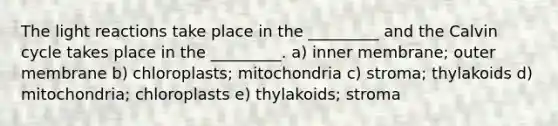 The light reactions take place in the _________ and the Calvin cycle takes place in the _________. a) inner membrane; outer membrane b) chloroplasts; mitochondria c) stroma; thylakoids d) mitochondria; chloroplasts e) thylakoids; stroma