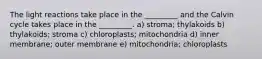 The light reactions take place in the _________ and the Calvin cycle takes place in the _________. a) stroma; thylakoids b) thylakoids; stroma c) chloroplasts; mitochondria d) inner membrane; outer membrane e) mitochondria; chloroplasts