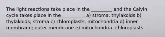 The <a href='https://www.questionai.com/knowledge/kSUoWrrvoC-light-reactions' class='anchor-knowledge'>light reactions</a> take place in the _________ and the Calvin cycle takes place in the _________. a) stroma; thylakoids b) thylakoids; stroma c) chloroplasts; mitochondria d) inner membrane; outer membrane e) mitochondria; chloroplasts