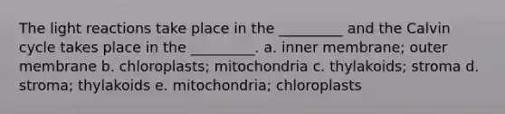 The <a href='https://www.questionai.com/knowledge/kSUoWrrvoC-light-reactions' class='anchor-knowledge'>light reactions</a> take place in the _________ and the Calvin cycle takes place in the _________. a. inner membrane; outer membrane b. chloroplasts; mitochondria c. thylakoids; stroma d. stroma; thylakoids e. mitochondria; chloroplasts