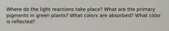 Where do the light reactions take place? What are the primary pigments in green plants? What colors are absorbed? What color is reflected?