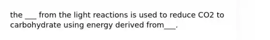 the ___ from the light reactions is used to reduce CO2 to carbohydrate using energy derived from___.