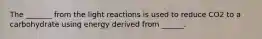 The _______ from the light reactions is used to reduce CO2 to a carbohydrate using energy derived from ______.