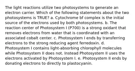 The light reactions utilize two photosystems to generate an electron carrier. Which of the following statements about the two photosystems is TRUE? a. Cytochrome bf complex is the initial source of the electrons used by both photosystems. b. The reaction center of Photosystem I (P700) is a strong oxidant that removes electrons from water that is coordinated with an associated cobalt center. c. Photosystem I ends by transferring electrons to the strong reducing agent ferredoxin. d. Photosystem I contains light-absorbing chlorophyll molecules while Photosystem II does not. Instead Photosystem II uses the electrons activated by Photosystem I. e. Photosystem II ends by donating electrons to directly to plastocyanin.