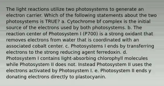 The light reactions utilize two photosystems to generate an electron carrier. Which of the following statements about the two photosystems is TRUE? a. Cytochrome bf complex is the initial source of the electrons used by both photosystems. b. The reaction center of Photosystem I (P700) is a strong oxidant that removes electrons from water that is coordinated with an associated cobalt center. c. Photosystems I ends by transferring electrons to the strong reducing agent ferredoxin. d. Photosystem I contains light-absorbing chlorophyll molecules while Photosystem II does not. Instead Photosystem II uses the electrons activated by Photosystem I. e. Photosystem II ends y donating electrons directly to plastocyanin.