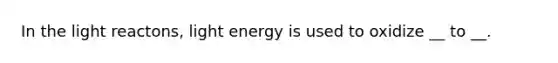 In the light reactons, light energy is used to oxidize __ to __.