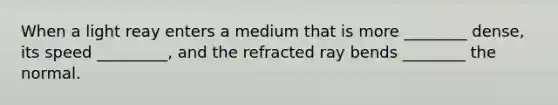 When a light reay enters a medium that is more ________ dense, its speed _________, and the refracted ray bends ________ the normal.