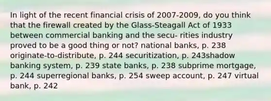 In light of the recent financial crisis of 2007-2009, do you think that the firewall created by the Glass-Steagall Act of 1933 between commercial banking and the secu- rities industry proved to be a good thing or not? national banks, p. 238 originate-to-distribute, p. 244 securitization, p. 243shadow banking system, p. 239 state banks, p. 238 subprime mortgage, p. 244 superregional banks, p. 254 sweep account, p. 247 virtual bank, p. 242