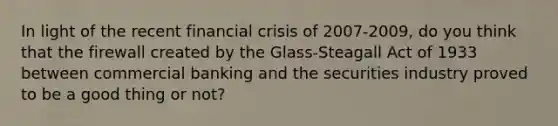 In light of the recent financial crisis of 2007-2009, do you think that the firewall created by the Glass-Steagall Act of 1933 between commercial banking and the securities industry proved to be a good thing or not?