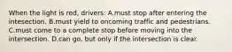 When the light is red, drivers: A.must stop after entering the intesection. B.must yield to oncoming traffic and pedestrians. C.must come to a complete stop before moving into the intersection. D.can go, but only if the intersection is clear.