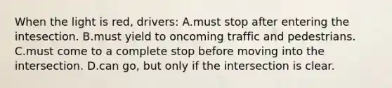 When the light is red, drivers: A.must stop after entering the intesection. B.must yield to oncoming traffic and pedestrians. C.must come to a complete stop before moving into the intersection. D.can go, but only if the intersection is clear.