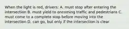 When the light is red, drivers: A. must stop after entering the intersection B. must yield to oncoming traffic and pedestrians C. must come to a complete stop before moving into the intersection D. can go, but only if the intersection is clear