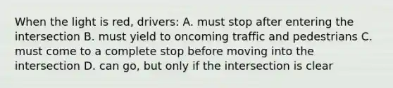 When the light is red, drivers: A. must stop after entering the intersection B. must yield to oncoming traffic and pedestrians C. must come to a complete stop before moving into the intersection D. can go, but only if the intersection is clear