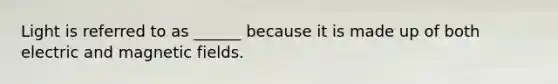 Light is referred to as ______ because it is made up of both electric and magnetic fields.