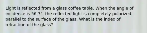 Light is reflected from a glass coffee table. When the angle of incidence is 56.7°, the reflected light is completely polarized parallel to the surface of the glass. What is the index of refraction of the glass?