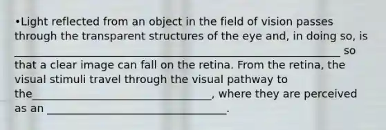 •Light reflected from an object in the field of vision passes through the transparent structures of the eye and, in doing so, is ____________________________________________________________ so that a clear image can fall on the retina. From the retina, the visual stimuli travel through the visual pathway to the_________________________________, where they are perceived as an _________________________________.