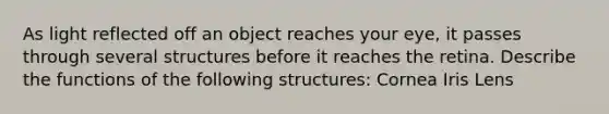 As light reflected off an object reaches your eye, it passes through several structures before it reaches the retina. Describe the functions of the following structures: Cornea Iris Lens