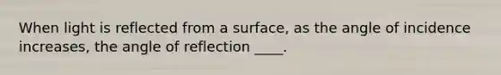 When light is reflected from a surface, as the angle of incidence increases, the angle of reflection ____.