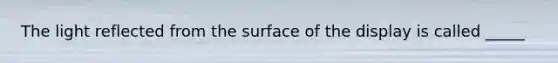 The light reflected from the surface of the display is called _____