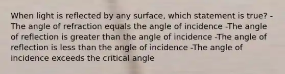 When light is reflected by any surface, which statement is true? -The angle of refraction equals the angle of incidence -The angle of reflection is greater than the angle of incidence -The angle of reflection is less than the angle of incidence -The angle of incidence exceeds the critical angle