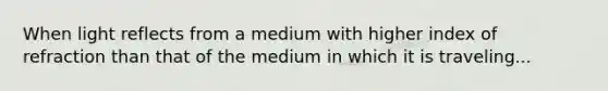 When light reflects from a medium with higher index of refraction than that of the medium in which it is traveling...