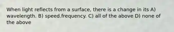 When light reflects from a surface, there is a change in its A) wavelength. B) speed.frequency. C) all of the above D) none of the above