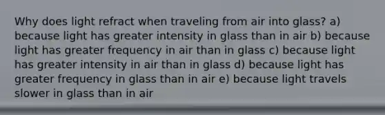 Why does light refract when traveling from air into glass? a) because light has greater intensity in glass than in air b) because light has greater frequency in air than in glass c) because light has greater intensity in air than in glass d) because light has greater frequency in glass than in air e) because light travels slower in glass than in air