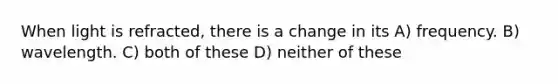 When light is refracted, there is a change in its A) frequency. B) wavelength. C) both of these D) neither of these