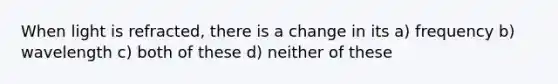 When light is refracted, there is a change in its a) frequency b) wavelength c) both of these d) neither of these