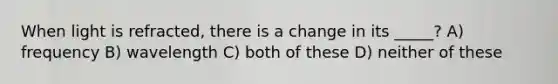 When light is refracted, there is a change in its _____? A) frequency B) wavelength C) both of these D) neither of these