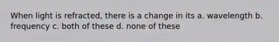 When light is refracted, there is a change in its a. wavelength b. frequency c. both of these d. none of these