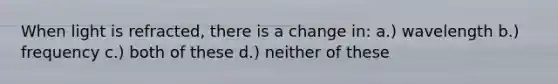 When light is refracted, there is a change in: a.) wavelength b.) frequency c.) both of these d.) neither of these