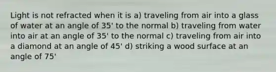 Light is not refracted when it is a) traveling from air into a glass of water at an angle of 35' to the normal b) traveling from water into air at an angle of 35' to the normal c) traveling from air into a diamond at an angle of 45' d) striking a wood surface at an angle of 75'