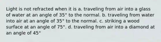 Light is not refracted when it is a. traveling from air into a glass of water at an angle of 35° to the normal. b. traveling from water into air at an angle of 35° to the normal. c. striking a wood surface at an angle of 75°. d. traveling from air into a diamond at an angle of 45°