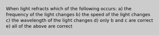 When light refracts which of the following occurs: a) the frequency of the light changes b) the speed of the light changes c) the wavelength of the light changes d) only b and c are correct e) all of the above are correct