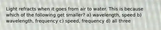 Light refracts when it goes from air to water. This is because which of the following get smaller? a) wavelength, speed b) wavelength, frequency c) speed, frequency d) all three