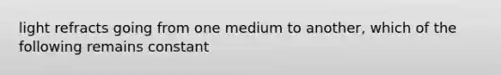 light refracts going from one medium to another, which of the following remains constant