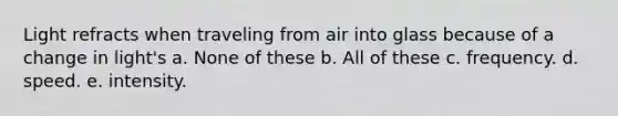 Light refracts when traveling from air into glass because of a change in light's a. None of these b. All of these c. frequency. d. speed. e. intensity.