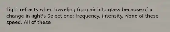 Light refracts when traveling from air into glass because of a change in light's Select one: frequency. intensity. None of these speed. All of these