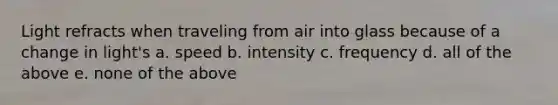 Light refracts when traveling from air into glass because of a change in light's a. speed b. intensity c. frequency d. all of the above e. none of the above