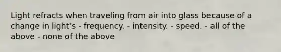 Light refracts when traveling from air into glass because of a change in light's - frequency. - intensity. - speed. - all of the above - none of the above