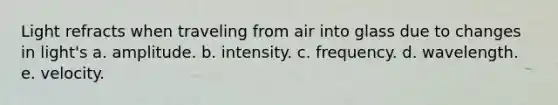 Light refracts when traveling from air into glass due to changes in light's a. amplitude. b. intensity. c. frequency. d. wavelength. e. velocity.