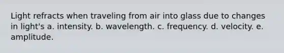 Light refracts when traveling from air into glass due to changes in light's a. intensity. b. wavelength. c. frequency. d. velocity. e. amplitude.