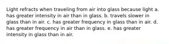 Light refracts when traveling from air into glass because light a. has greater intensity in air than in glass. b. travels slower in glass than in air. c. has greater frequency in glass than in air. d. has greater frequency in air than in glass. e. has greater intensity in glass than in air.