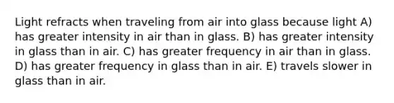 Light refracts when traveling from air into glass because light A) has greater intensity in air than in glass. B) has greater intensity in glass than in air. C) has greater frequency in air than in glass. D) has greater frequency in glass than in air. E) travels slower in glass than in air.