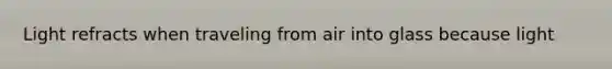 Light refracts when traveling from air into glass because light