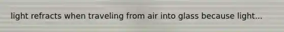 light refracts when traveling from air into glass because light...